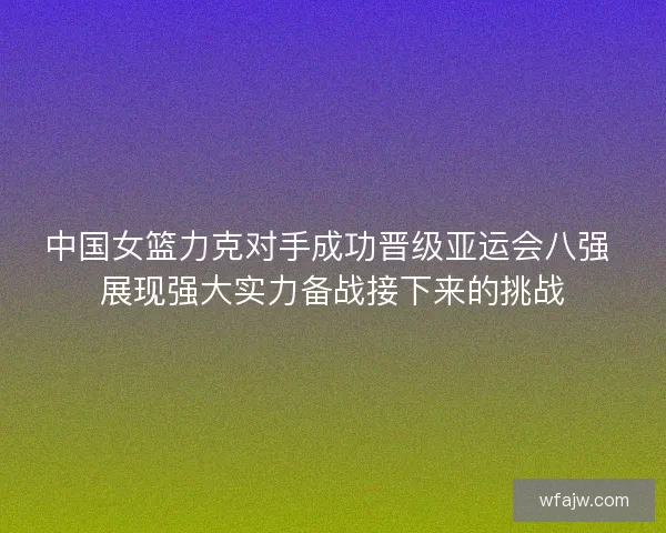 中国女篮力克对手成功晋级亚运会八强 展现强大实力备战接下来的挑战