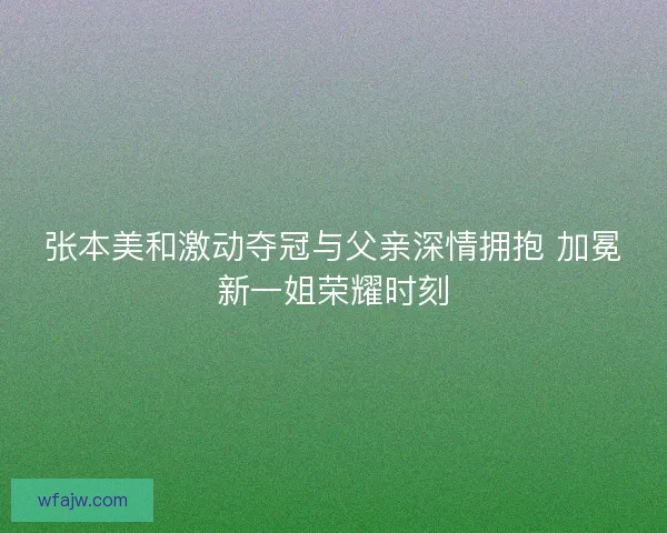 张本美和激动夺冠与父亲深情拥抱 加冕新一姐荣耀时刻