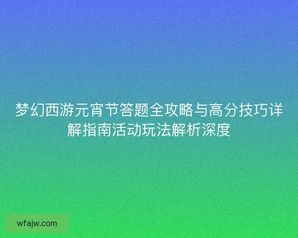 梦幻西游元宵节答题全攻略与高分技巧详解指南活动玩法解析深度
