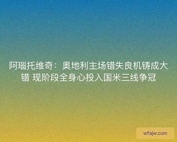 阿瑙托维奇：奥地利主场错失良机铸成大错 现阶段全身心投入国米三线争冠