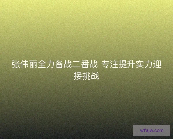 张伟丽全力备战二番战 专注提升实力迎接挑战