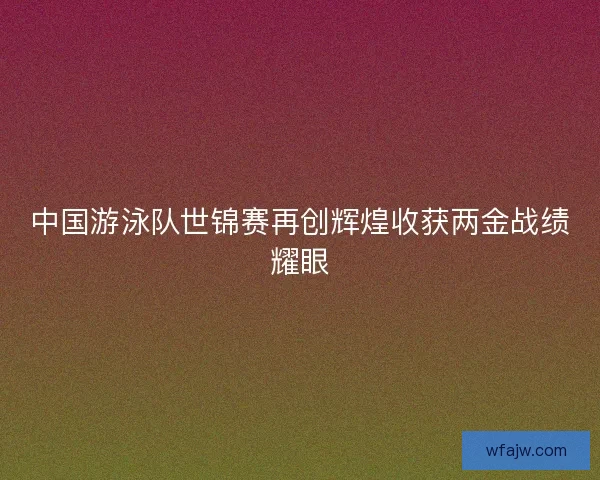 中国游泳队世锦赛再创辉煌收获两金战绩耀眼