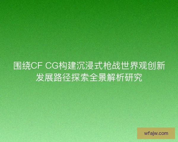 围绕CF CG构建沉浸式枪战世界观创新发展路径探索全景解析研究