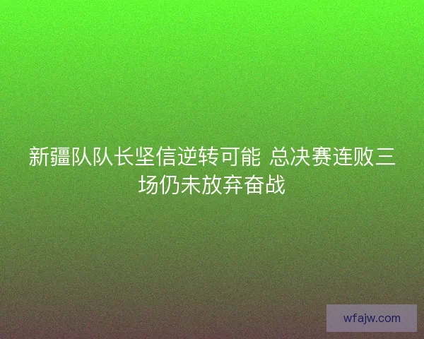 新疆队队长坚信逆转可能 总决赛连败三场仍未放弃奋战