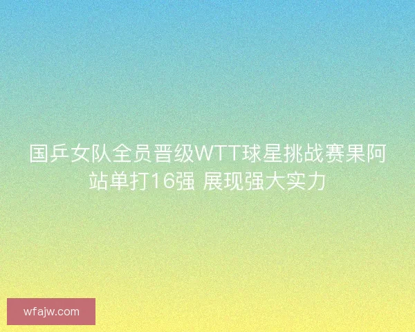 国乒女队全员晋级WTT球星挑战赛果阿站单打16强 展现强大实力