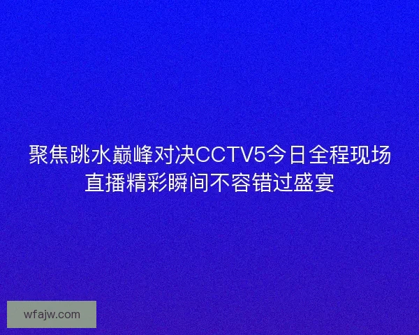 聚焦跳水巅峰对决CCTV5今日全程现场直播精彩瞬间不容错过盛宴
