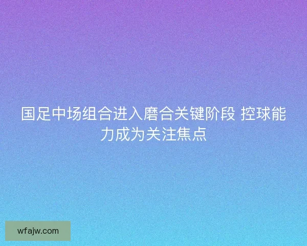 国足中场组合进入磨合关键阶段 控球能力成为关注焦点