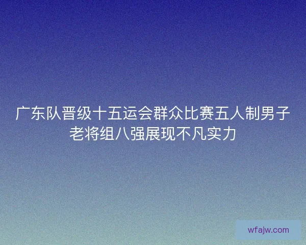 广东队晋级十五运会群众比赛五人制男子老将组八强展现不凡实力