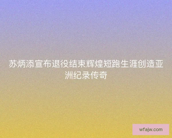 苏炳添宣布退役结束辉煌短跑生涯创造亚洲纪录传奇