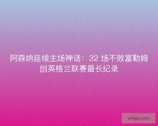 阿森纳延续主场神话：32 场不败富勒姆创英格兰联赛最长纪录