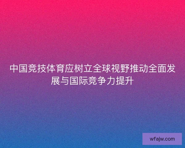 中国竞技体育应树立全球视野推动全面发展与国际竞争力提升