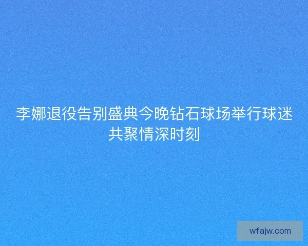 李娜退役告别盛典今晚钻石球场举行球迷共聚情深时刻