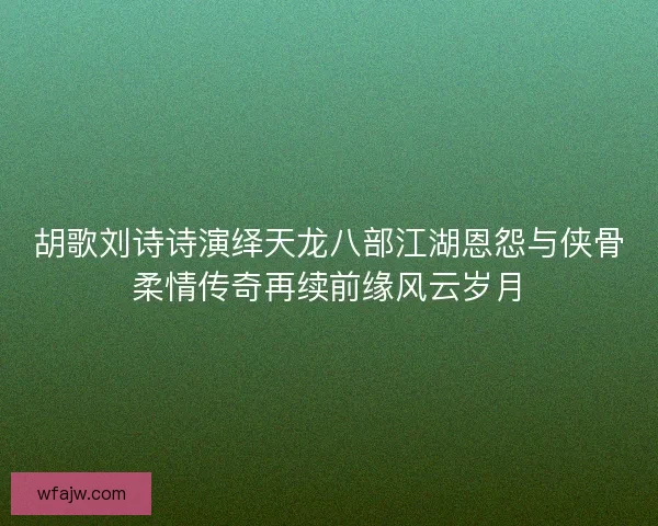 胡歌刘诗诗演绎天龙八部江湖恩怨与侠骨柔情传奇再续前缘风云岁月