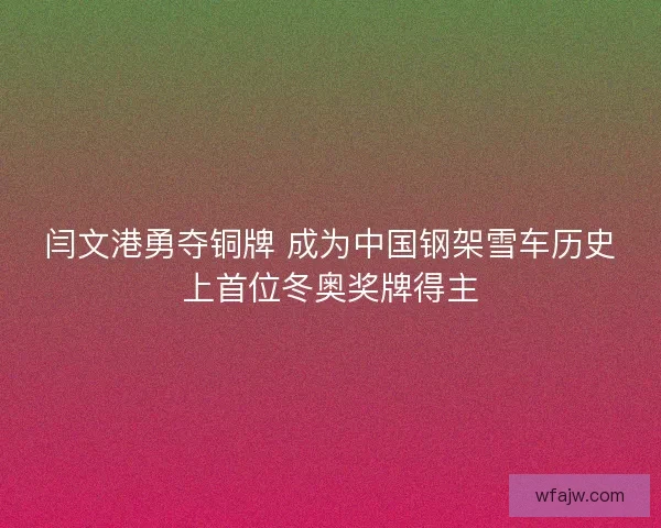 闫文港勇夺铜牌 成为中国钢架雪车历史上首位冬奥奖牌得主