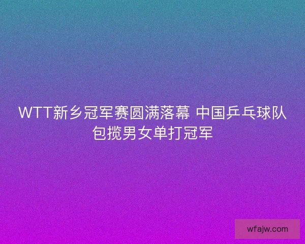 WTT新乡冠军赛圆满落幕 中国乒乓球队包揽男女单打冠军