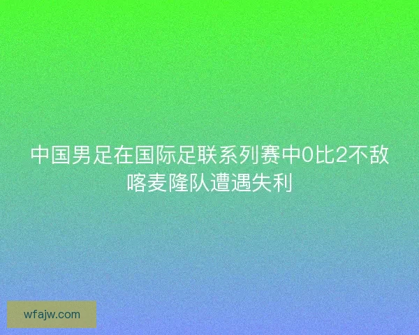 中国男足在国际足联系列赛中0比2不敌喀麦隆队遭遇失利