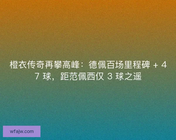 橙衣传奇再攀高峰：德佩百场里程碑 + 47 球，距范佩西仅 3 球之遥
