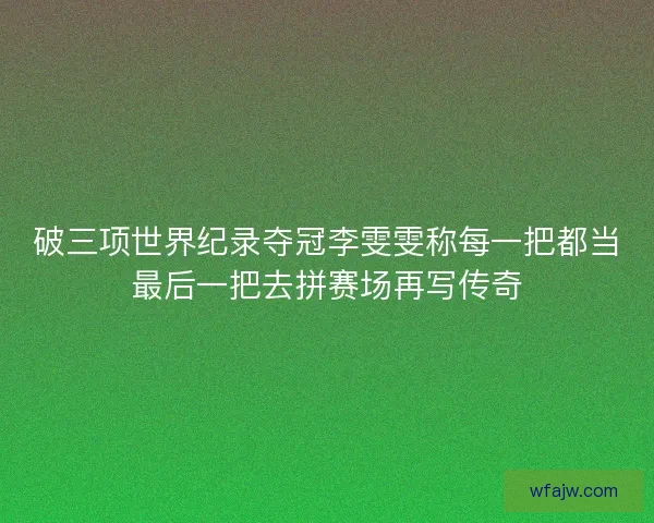 破三项世界纪录夺冠李雯雯称每一把都当最后一把去拼赛场再写传奇